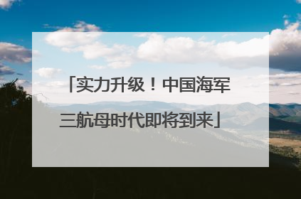 实力升级！中国海军三航母时代即将到来