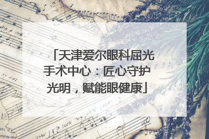 天津爱尔眼科屈光手术中心：匠心守护光明，赋能眼健康