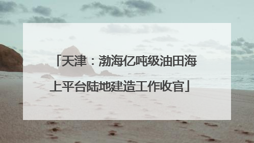 天津：渤海亿吨级油田海上平台陆地建造工作收官