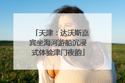 天津：达沃斯嘉宾坐海河游船沉浸式体验津门夜韵