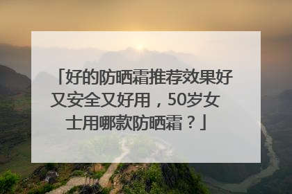 好的防晒霜推荐效果好又安全又好用，50岁女士用哪款防晒霜？