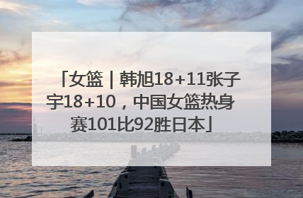 女篮｜韩旭18+11张子宇18+10，中国女篮热身赛101比92胜日本