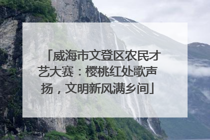 威海市文登区农民才艺大赛：樱桃红处歌声扬，文明新风满乡间