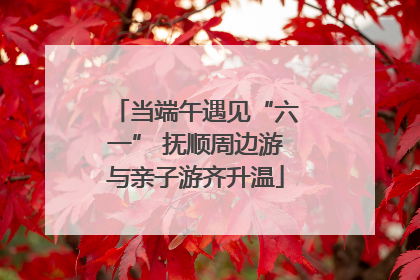 当端午遇见“六一” 抚顺周边游与亲子游齐升温