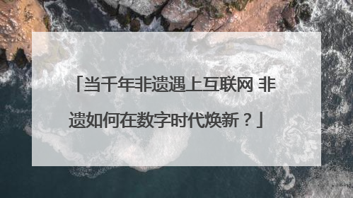 当千年非遗遇上互联网 非遗如何在数字时代焕新？