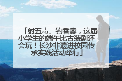 射五毒、钓香囊，这届小学生的端午比古装剧还会玩！长沙非遗进校园传承实践活动举行