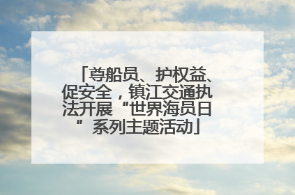 尊船员、护权益、促安全，镇江交通执法开展“世界海员日”系列主题活动