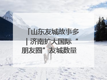 山东友城故事多｜济南扩大国际“朋友圈”友城数量达92对