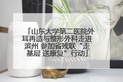 山东大学第二医院外耳再造与整形外科走进滨州 参加省残联“走基层 送康复”行动