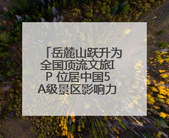 岳麓山跃升为全国顶流文旅IP 位居中国5A级景区影响力百强榜单前十