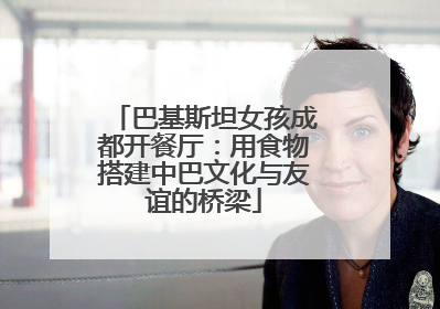 巴基斯坦女孩成都开餐厅：用食物搭建中巴文化与友谊的桥梁
