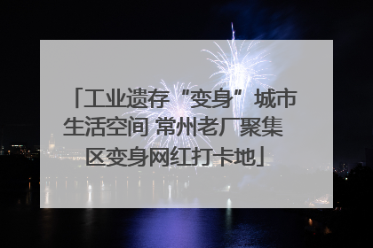 工业遗存“变身”城市生活空间 常州老厂聚集区变身网红打卡地