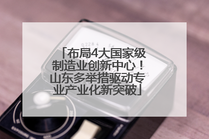 布局4大国家级制造业创新中心！山东多举措驱动专业产业化新突破