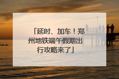 延时、加车！郑州地铁端午假期出行攻略来了