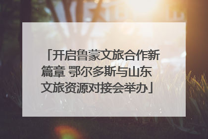 开启鲁蒙文旅合作新篇章 鄂尔多斯与山东文旅资源对接会举办
