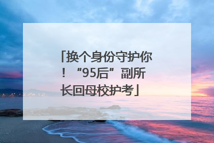 换个身份守护你！“95后”副所长回母校护考