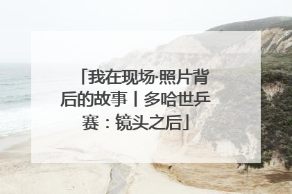 我在现场·照片背后的故事丨多哈世乒赛：镜头之后