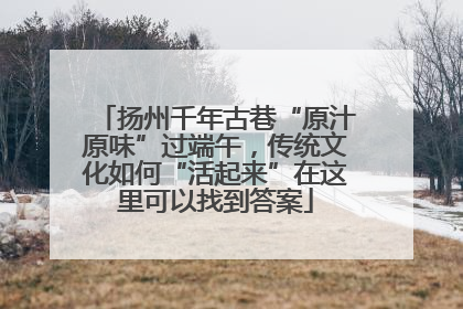 扬州千年古巷“原汁原味”过端午，传统文化如何“活起来”在这里可以找到答案