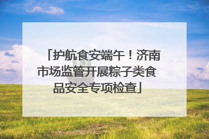 护航食安端午！济南市场监管开展粽子类食品安全专项检查