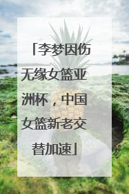 李梦因伤无缘女篮亚洲杯，中国女篮新老交替加速