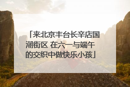 来北京丰台长辛店国潮街区 在六一与端午的交织中做快乐小孩