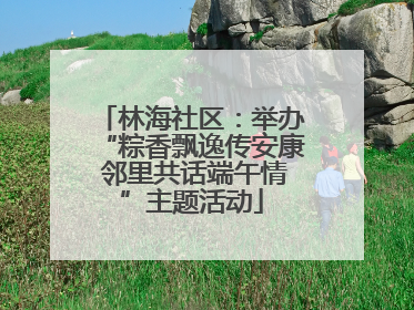 林海社区：举办“粽香飘逸传安康 邻里共话端午情”主题活动