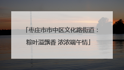 枣庄市市中区文化路街道：粽叶溢飘香 浓浓端午情