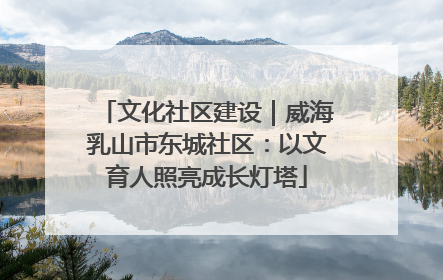 文化社区建设｜威海乳山市东城社区：以文育人照亮成长灯塔