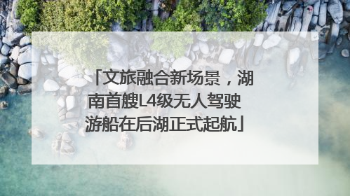文旅融合新场景，湖南首艘L4级无人驾驶游船在后湖正式起航