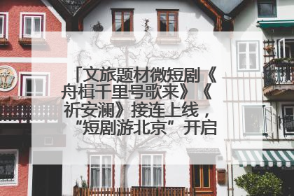 文旅题材微短剧《舟楫千里号歌来》《祈安澜》接连上线，“短剧游北京”开启大运河文化之旅