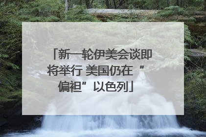 新一轮伊美会谈即将举行 美国仍在“偏袒”以色列