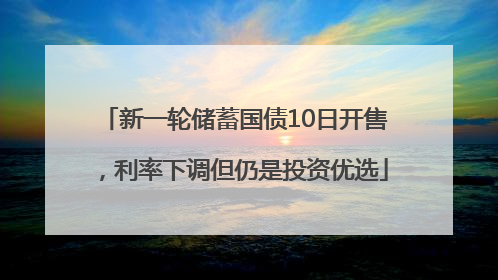 新一轮储蓄国债10日开售，利率下调但仍是投资优选