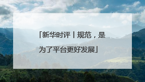 新华时评丨规范，是为了平台更好发展