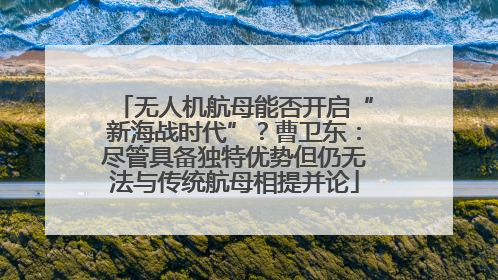 无人机航母能否开启“新海战时代”？曹卫东：尽管具备独特优势但仍无法与传统航母相提并论
