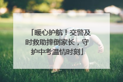 暖心护航！交警及时救助摔倒家长，守护中考温情时刻