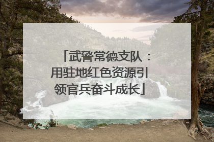 武警常德支队：用驻地红色资源引领官兵奋斗成长
