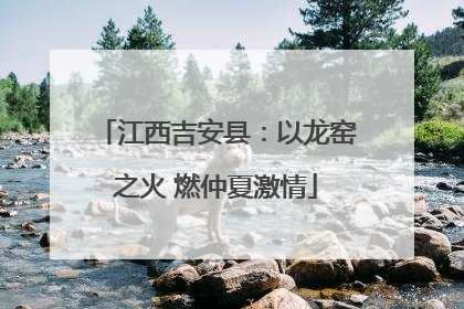 江西吉安县：以龙窑之火 燃仲夏激情