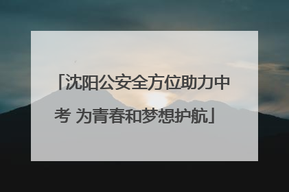 沈阳公安全方位助力中考 为青春和梦想护航