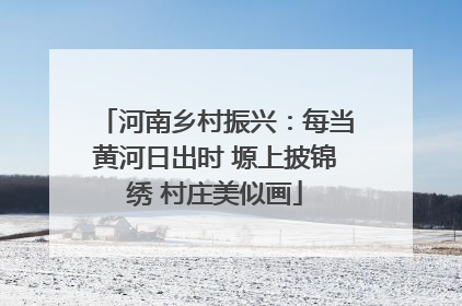 河南乡村振兴：每当黄河日出时 塬上披锦绣 村庄美似画