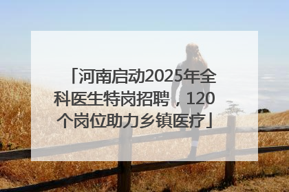 河南启动2025年全科医生特岗招聘，120个岗位助力乡镇医疗