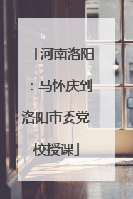 河南洛阳：马怀庆到洛阳市委党校授课