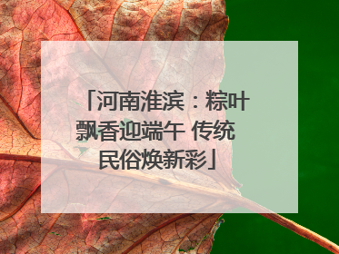 河南淮滨：粽叶飘香迎端午 传统民俗焕新彩