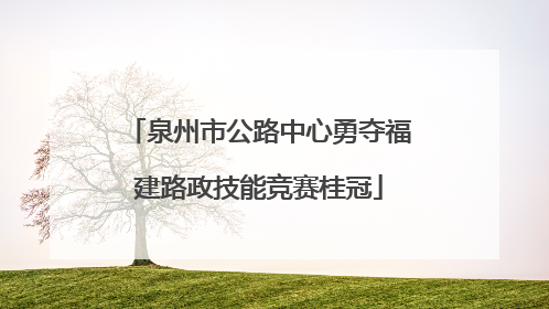 泉州市公路中心勇夺福建路政技能竞赛桂冠