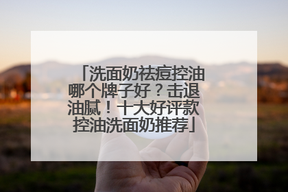 洗面奶祛痘控油哪个牌子好？击退油腻！十大好评款控油洗面奶推荐