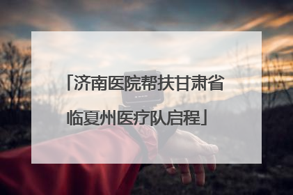 济南医院帮扶甘肃省临夏州医疗队启程