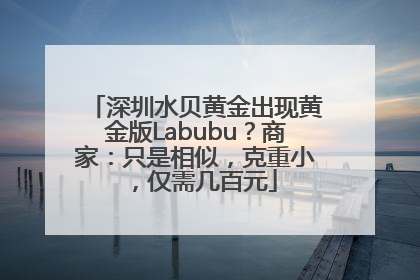 深圳水贝黄金出现黄金版Labubu？商家：只是相似，克重小，仅需几百元