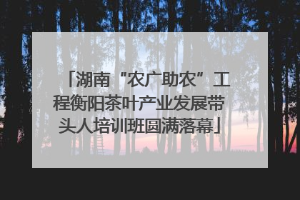 湖南“农广助农”工程衡阳茶叶产业发展带头人培训班圆满落幕