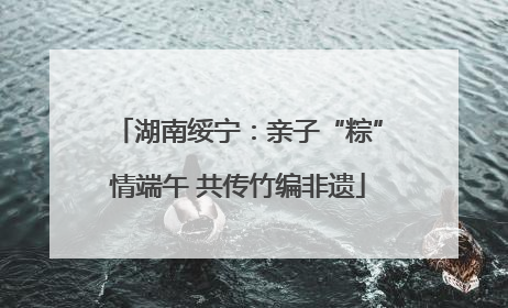 湖南绥宁：亲子“粽”情端午 共传竹编非遗