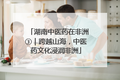 湖南中医药在非洲③｜跨越山海，中医药文化浸润非洲