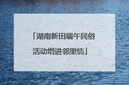 湖南新田端午民俗活动增进邻里情